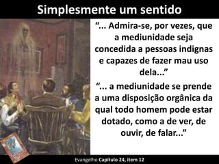 Simplesmente um sentido
“... Admira-se, por vezes, que
a mediunidade seja
concedida a pessoas indignas
e capazes de fazer mau uso
dela...”
“... a mediunidade se prende
a uma disposição orgânica da
qual todo homem pode estar
dotado, como a de ver, de
ouvir, de falar...”
Evangelho Capítulo 24, item 12
 