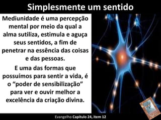 Simplesmente um sentido
Mediunidade é uma percepção
mental por meio da qual a
alma sutiliza, estimula e aguça
seus sentidos, a fim de
penetrar na essência das coisas
e das pessoas.
E uma das formas que
possuímos para sentir a vida, é
o “poder de sensibilização”
para ver e ouvir melhor a
excelência da criação divina.
Evangelho Capítulo 24, item 12
 