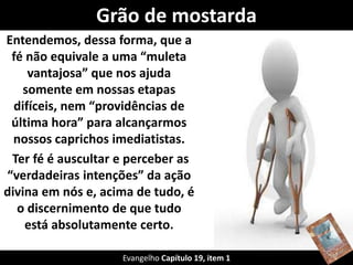 Grão de mostarda
Entendemos, dessa forma, que a
fé não equivale a uma “muleta
vantajosa” que nos ajuda
somente em nossas etapas
difíceis, nem “providências de
última hora” para alcançarmos
nossos caprichos imediatistas.
Ter fé é auscultar e perceber as
“verdadeiras intenções” da ação
divina em nós e, acima de tudo, é
o discernimento de que tudo
está absolutamente certo.
Evangelho Capítulo 19, item 1
 