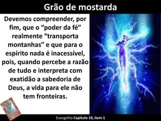 Grão de mostarda
Devemos compreender, por
fim, que o “poder da fé”
realmente “transporta
montanhas” e que para o
espírito nada é inacessível,
pois, quando percebe a razão
de tudo e interpreta com
exatidão a sabedoria de
Deus, a vida para ele não
tem fronteiras.
Evangelho Capítulo 19, item 1
 