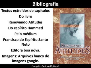 Bibliografia
Textos extraídos de capítulos
Do livro
Renovando Atitudes
Do espírito Hammed
Pelo médium
Francisco do Espírito Santo
Neto
Editora boa nova.
Imagens: Arquivos banco de
imagens google.
Evangelho Capítulo 19, item 1
 