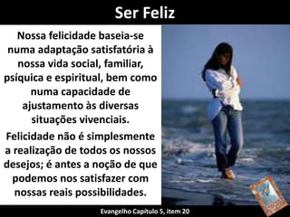Nossa felicidade baseia-se
numa adaptação satisfatória à
nossa vida social, familiar,
psíquica e espiritual, bem como
numa capacidade de
ajustamento às diversas
situações vivenciais.
Felicidade não é simplesmente
a realização de todos os nossos
desejos; é antes a noção de que
podemos nos satisfazer com
nossas reais possibilidades.
Ser Feliz
Evangelho Capítulo 5, item 20
 