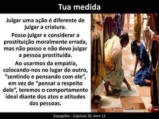 Tua medida
Julgar uma ação é diferente de
julgar a criatura.
Posso julgar e considerar a
prostituição moralmente errada,
mas não posso e não devo julgar
a pessoa prostituída.
Ao usarmos da empatia,
colocando-nos no lugar do outro,
“sentindo e pensando com ele”,
em vez de “pensar a respeito
dele”, teremos o comportamento
ideal diante dos atos e atitudes
das pessoas.
Evangelho - Capítulo 10, item 11
 
