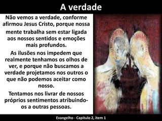Não vemos a verdade, conforme
afirmou Jesus Cristo, porque nossa
mente trabalha sem estar ligada
aos nossos sentidos e emoções
mais profundos.
As ilusões nos impedem que
realmente tenhamos os olhos de
ver, e porque não buscamos a
verdade projetamos nos outros o
que não podemos aceitar como
nosso.
Tentamos nos livrar de nossos
próprios sentimentos atribuindo-
os a outras pessoas.
A verdade
Evangelho - Capítulo 2, item 1
 