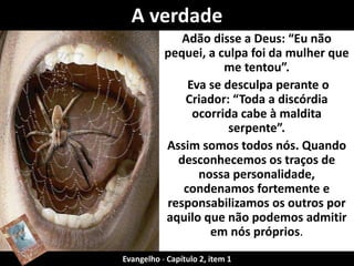 Adão disse a Deus: “Eu não
pequei, a culpa foi da mulher que
me tentou”.
Eva se desculpa perante o
Criador: “Toda a discórdia
ocorrida cabe à maldita
serpente”.
Assim somos todos nós. Quando
desconhecemos os traços de
nossa personalidade,
condenamos fortemente e
responsabilizamos os outros por
aquilo que não podemos admitir
em nós próprios.
A verdade
Evangelho - Capítulo 2, item 1
 