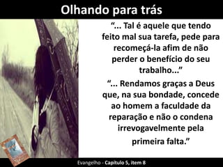 Olhando para trás 
“... Tal é aquele que tendo 
feito mal sua tarefa, pede para 
recomeçá-la afim de não 
perder o benefício do seu 
trabalho...” 
“... Rendamos graças a Deus 
que, na sua bondade, concede 
ao homem a faculdade da 
reparação e não o condena 
irrevogavelmente pela 
primeira falta.” 
Evangelho - Capítulo 5, item 8 
 