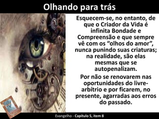 Olhando para trás 
Esquecem-se, no entanto, de 
que o Criador da Vida é 
infinita Bondade e 
Compreensão e que sempre 
vê com os “olhos do amor”, 
nunca punindo suas criaturas; 
na realidade, são elas 
mesmas que se 
autopenalizam. 
Por não se renovarem nas 
oportunidades do livre-arbítrio 
e por ficarem, no 
presente, agarradas aos erros 
do passado. 
Evangelho - Capítulo 5, item 8 
 