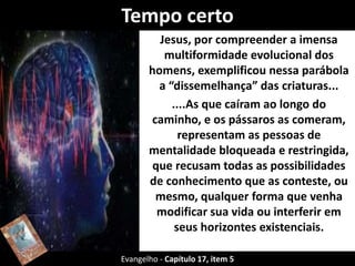 Tempo certo 
Jesus, por compreender a imensa 
multiformidade evolucional dos 
homens, exemplificou nessa parábola 
a “dissemelhança” das criaturas... 
....As que caíram ao longo do 
caminho, e os pássaros as comeram, 
representam as pessoas de 
mentalidade bloqueada e restringida, 
que recusam todas as possibilidades 
de conhecimento que as conteste, ou 
mesmo, qualquer forma que venha 
modificar sua vida ou interferir em 
seus horizontes existenciais. 
Evangelho - Capítulo 17, item 5 
 