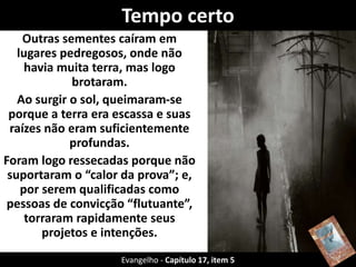 Tempo certo 
Outras sementes caíram em 
lugares pedregosos, onde não 
havia muita terra, mas logo 
brotaram. 
Ao surgir o sol, queimaram-se 
porque a terra era escassa e suas 
raízes não eram suficientemente 
profundas. 
Foram logo ressecadas porque não 
suportaram o “calor da prova”; e, 
por serem qualificadas como 
pessoas de convicção “flutuante”, 
torraram rapidamente seus 
projetos e intenções. 
Evangelho - Capítulo 17, item 5 
 