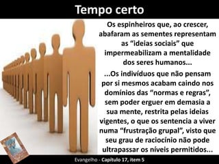 Tempo certo 
Os espinheiros que, ao crescer, 
abafaram as sementes representam 
as “ideias sociais” que 
impermeabilizam a mentalidade 
dos seres humanos... 
...Os indivíduos que não pensam 
por si mesmos acabam caindo nos 
domínios das “normas e regras”, 
sem poder erguer em demasia a 
sua mente, restrita pelas ideias 
vigentes, o que os sentencia a viver 
numa “frustração grupal”, visto que 
seu grau de raciocínio não pode 
ultrapassar os níveis permitidos... 
Evangelho - Capítulo 17,p iteemla 5 comunidade. 
 