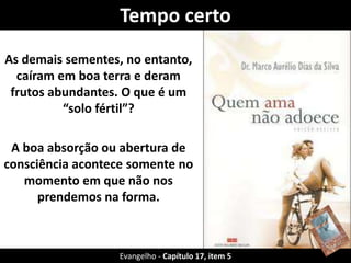 Tempo certo 
As demais sementes, no entanto, 
caíram em boa terra e deram 
frutos abundantes. O que é um 
“solo fértil”? 
A boa absorção ou abertura de 
consciência acontece somente no 
momento em que não nos 
prendemos na forma. 
Evangelho - Capítulo 17, item 5 
 