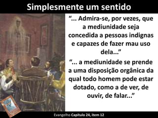 Simplesmente um sentido 
“... Admira-se, por vezes, que 
a mediunidade seja 
concedida a pessoas indignas 
e capazes de fazer mau uso 
dela...” 
“... a mediunidade se prende 
a uma disposição orgânica da 
qual todo homem pode estar 
dotado, como a de ver, de 
ouvir, de falar...” 
Evangelho Capítulo 24, item 12 
 