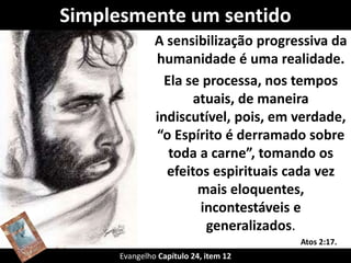 Simplesmente um sentido 
A sensibilização progressiva da 
humanidade é uma realidade. 
Ela se processa, nos tempos 
atuais, de maneira 
indiscutível, pois, em verdade, 
“o Espírito é derramado sobre 
toda a carne”, tomando os 
efeitos espirituais cada vez 
mais eloquentes, 
incontestáveis e 
generalizados. 
Evangelho Capítulo 24, item 12 
Atos 2:17. 
 