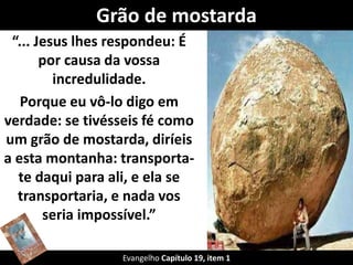 Grão de mostarda 
“... Jesus lhes respondeu: É 
por causa da vossa 
incredulidade. 
Porque eu vô-lo digo em 
verdade: se tivésseis fé como 
um grão de mostarda, diríeis 
a esta montanha: transporta-te 
daqui para ali, e ela se 
transportaria, e nada vos 
seria impossível.” 
Evangelho Capítulo 19, item 1 
 
