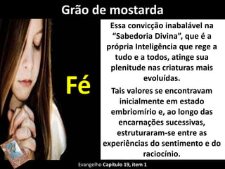Grão de mostarda 
Essa convicção inabalável na 
“Sabedoria Divina”, que é a 
própria Inteligência que rege a 
tudo e a todos, atinge sua 
plenitude nas criaturas mais 
evoluídas. 
Tais valores se encontravam 
inicialmente em estado 
embriomírio e, ao longo das 
encarnações sucessivas, 
estruturaram-se entre as 
experiências do sentimento e do 
raciocínio. 
Fé 
Evangelho Capítulo 19, item 1 
 