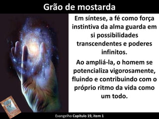 Grão de mostarda 
Em síntese, a fé como força 
instintiva da alma guarda em 
si possibilidades 
transcendentes e poderes 
infinitos. 
Ao ampliá-la, o homem se 
potencializa vigorosamente, 
fluindo e contribuindo com o 
próprio ritmo da vida como 
um todo. 
Evangelho Capítulo 19, item 1 
 