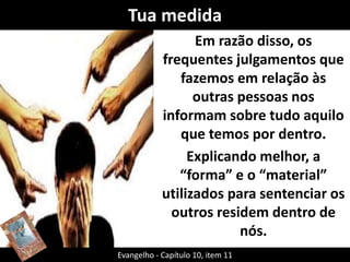 Tua medida 
Em razão disso, os 
frequentes julgamentos que 
fazemos em relação às 
outras pessoas nos 
informam sobre tudo aquilo 
que temos por dentro. 
Explicando melhor, a 
“forma” e o “material” 
utilizados para sentenciar os 
outros residem dentro de 
nós. 
Evangelho - Capítulo 10, item 11 
 