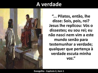 A verdade 
“... Pilatos, então, lhe 
disse: Sois, pois, rei? 
Jesus lhe replicou: Vós o 
dissestes; eu sou rei; eu 
não nasci nem vim a este 
mundo senão para 
testemunhar a verdade; 
qualquer que pertença à 
verdade escuta minha 
voz.” 
Evangelho - Capítulo 2, item 1 
 