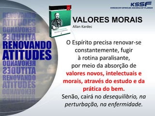 VALORES MORAIS
O Espírito precisa renovar-se
constantemente, fugir
à rotina paralisante,
por meio da absorção de
valores novos, intelectuais e
morais, através do estudo e da
prática do bem.
Senão, cairá no desequilibrio, na
perturbação, na enfermidade.
Allan Kardec
 