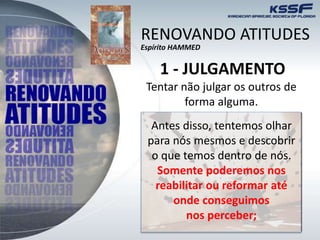 RENOVANDO ATITUDES
Espírito HAMMED
1 - JULGAMENTO
Tentar não julgar os outros de
forma alguma.
Antes disso, tentemos olhar
para nós mesmos e descobrir
o que temos dentro de nós.
Somente poderemos nos
reabilitar ou reformar até
onde conseguimos
nos perceber;
 