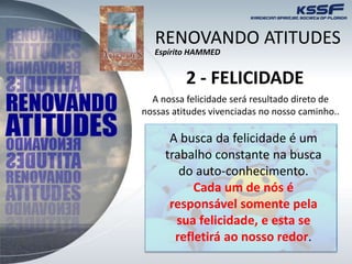 2 - FELICIDADE
A nossa felicidade será resultado direto de
nossas atitudes vivenciadas no nosso caminho..
A busca da felicidade é um
trabalho constante na busca
do auto-conhecimento.
Cada um de nós é
responsável somente pela
sua felicidade, e esta se
refletirá ao nosso redor.
RENOVANDO ATITUDES
Espírito HAMMED
 