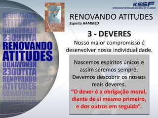 3 - DEVERES
Nosso maior compromisso é
desenvolver nossa individualidade.
Nascemos espíritos únicos e
assim seremos sempre.
Devemos descobrir os nossos
reais deveres.
“O dever é a obrigação moral,
diante de si mesmo primeiro,
e dos outros em seguida”.
RENOVANDO ATITUDES
Espírito HAMMED
 