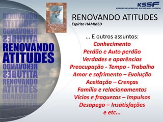 ... E outros assuntos:
Conhecimento
Perdão e Auto perdão
Verdades e aparências
Preocupação - Tempo - Trabalho
Amor e sofrimento – Evolução
Aceitação – Crenças
Família e relacionamentos
Vícios e fraquezas – Impulsos
Desapego – Insatisfações
e etc...
RENOVANDO ATITUDES
Espírito HAMMED
 