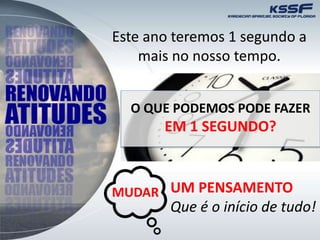 Este ano teremos 1 segundo a
mais no nosso tempo.
O QUE PODEMOS PODE FAZER
EM 1 SEGUNDO?
UM PENSAMENTO
Que é o início de tudo!
MUDAR
 