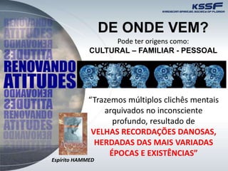 DE ONDE VEM?
Pode ter origens como:
CULTURAL – FAMILIAR - PESSOAL
“Trazemos múltiplos clichês mentais
arquivados no inconsciente
profundo, resultado de
VELHAS RECORDAÇÕES DANOSAS,
HERDADAS DAS MAIS VARIADAS
ÉPOCAS E EXISTÊNCIAS”
Espírito HAMMED
 