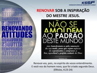 RENOVAR SOB A INSPIRAÇÃO
DO MESTRE JESUS.
Renovai-vos, pois, no espírito do vosso entendimento.
E vesti-vos do homem novo, que foi criado segundo Deus.
(Efésios, 4:23-24)
 