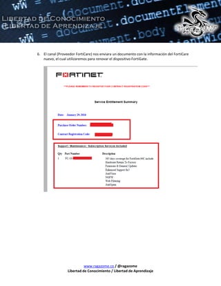 www.ragazome.co / @ragazome
Libertad de Conocimiento / Libertad de Aprendizaje
6. El canal (Proveedor FortiCare) nos enviara un documento con la información del FortiCare
nuevo, el cual utilizaremos para renovar el dispositivo FortiGate.
 