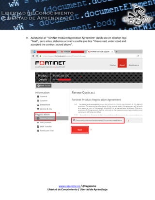 www.ragazome.co / @ragazome
Libertad de Conocimiento / Libertad de Aprendizaje
9. Aceptamos el “FortiNet Product Registration Agreement” dando clic en el botón rojo
“Next”, pero antes, debemos activar la casilla que dice “I have read, understood and
accepted the contract stated above”.
 
