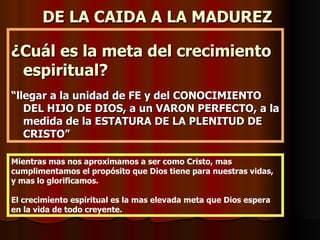 DE LA CAIDA A LA MADUREZ

¿Cuál es la meta del crecimiento
 espiritual?
“llegar a la unidad de FE y del CONOCIMIENTO
   DEL HIJO DE DIOS, a un VARON PERFECTO, a la
   medida de la ESTATURA DE LA PLENITUD DE
   CRISTO”

Mientras mas nos aproximamos a ser como Cristo, mas
cumplimentamos el propósito que Dios tiene para nuestras vidas,
y mas lo glorificamos.

El crecimiento espiritual es la mas elevada meta que Dios espera
en la vida de todo creyente.
 