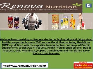 http://www.renovanutrition.com/
We have been providing a diverse selection of high quality and fairly-priced
health care products since 2008.we use Good Manufacturing Guidelines
(GMP) guidelines with the expertise to manufacture our range of Protein
Supplements, Weight Gain Products, Health Protein Supplements, Health
Products, Multi Vitamins, Lycopene Combination and Pre Biotics & Pro
Biotics Combinations.
 