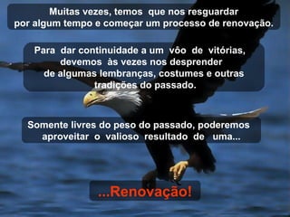 Para  dar continuidade a um  vôo  de  vitórias,  devemos  às vezes nos desprender  de algumas lembranças, costumes e outras tradições do passado. Muitas vezes, temos  que nos resguardar por algum tempo e começar um processo de renovação. Somente livres do peso do passado, poderemos  aproveitar  o  valioso  resultado  de  uma... ...Renovação! 