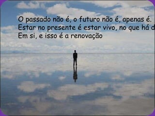 O passado não é, o futuro não é, apenas é.
Estar no presente é estar vivo, no que há d
Em si, e isso é a renovação
 