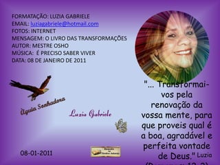 FORMATAÇÃO: LUZIA GABRIELE
EMAIL: luziagabriele@hotmail.com
FOTOS: INTERNET
MENSAGEM: O LIVRO DAS TRANSFORMAÇÕES
AUTOR: MESTRE OSHO
MÚSICA: É PRECISO SABER VIVER
DATA: 08 DE JANEIRO DE 2011



                                        "... Transformai-
                                              vos pela
                                           renovação da
                                       vossa mente, para
                                       que proveis qual é
                                       a boa, agradável e
                                       perfeita vontade
  08-01-2011
                                             de Deus." Luzia
 