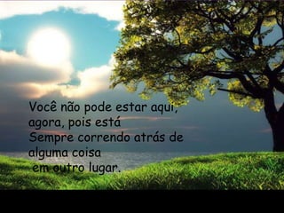 Você não pode estar aqui,
agora, pois está
Sempre correndo atrás de
alguma coisa
 em outro lugar.
 