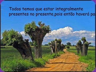 Todos temos que estar integralmente
presentes no presente,pois então haverá paz
 