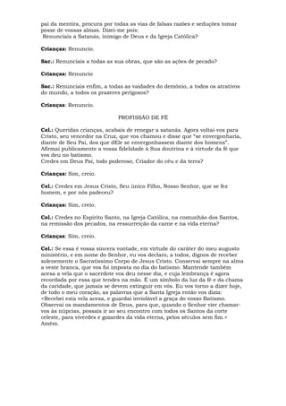 pai da mentira, procura por todas as vias de falsas razões e seduções tomar
posse de vossas almas. Dizei-me pois:
Renunciais a Satanás, inimigo de Deus e da Igreja Católica?
Crianças: Renuncio.
Sac.: Renunciais a todas as sua obras, que são as ações de pecado?
Crianças: Renuncio
Sac.: Renunciais enfim, a todas as vaidades do demônio, a todos os atrativos
do mundo, a todos os prazeres perigosos?
Crianças: Renuncio.
PROFISSÃO DE FÉ
Cel.: Queridas crianças, acabais de renegar a satanás. Agora voltai-vos para
Cristo, seu vencedor na Cruz, que vos chamou e disse que “se envergonharia,
diante de Seu Pai, dos que dEle se envergonhassem diante dos homens”.
Afirmai publicamente a vossa fidelidade à Sua doutrina e à virtude da fé que
vos deu no batismo.
Credes em Deus Pai, todo poderoso, Criador do céu e da terra?
Crianças: Sim, creio.
Cel.: Credes em Jesus Cristo, Seu único Filho, Nosso Senhor, que se fez
homem, e por nós padeceu?
Crianças: Sim, creio.
Cel.: Credes no Espírito Santo, na Igreja Católica, na comunhão dos Santos,
na remissão dos pecados, na ressurreição da carne e na vida eterna?
Crianças: Sim, creio.
Cel.: Se essa é vossa sincera vontade, em virtude do caráter do meu augusto
ministério, e em nome do Senhor, eu vos declaro, a todos, dignos de receber
solenemente o Sacratíssimo Corpo de Jesus Cristo. Conservai sempre na alma
a veste branca, que vos foi imposta no dia do batismo. Mantende também
acesa a vela que o sacerdote vos deu nesse dia, e cuja lembrança é agora
recordada por essa que tendes na mão. É um símbolo da luz da fé e da chama
da caridade, que jamais se devem extinguir em vós. Eu vos torno a dizer hoje,
de todo o meu coração, as palavras que a Santa Igreja então vos dizia:
<Recebei esta vela acesa, e guardai inviolável a graça do vosso Batismo.
Observai os mandamentos de Deus, para que, quando o Senhor vier chamar-
vos às núpcias, possais ir ao seu encontro com todos os Santos da corte
celeste, para viverdes e gozardes da vida eterna, pelos séculos sem fim.>
Amém.
 