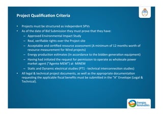 Project	
  Qualiﬁca=on	
  Criteria	
  
•  Projects	
  must	
  be	
  structured	
  as	
  independent	
  SPVs	
  	
  
•  As	
  of	
  the	
  date	
  of	
  Bid	
  Submission	
  they	
  must	
  prove	
  that	
  they	
  have:	
  	
  
–  Approved	
  Environmental	
  Impact	
  Study	
  
–  Real,	
  veriﬁable	
  rights	
  over	
  the	
  Project	
  site	
  
–  Acceptable	
  and	
  cerAﬁed	
  resource	
  assessment	
  (A	
  minimum	
  of	
  12	
  months	
  worth	
  of	
  
resource	
  measurement	
  for	
  Wind	
  projects)	
  
–  Energy	
  producAon	
  esAmates	
  (In	
  accordance	
  to	
  the	
  bidden	
  generaAon	
  equipment)	
  
–  Having	
  had	
  iniAated	
  the	
  request	
  for	
  permission	
  to	
  operate	
  as	
  wholesale	
  power	
  
market	
  agent	
  (“Agente	
  MEM”)	
  at	
  	
  MINEM	
  
–  StaAc	
  and	
  Dynamic	
  electrical	
  studies	
  (PT1	
  -­‐	
  technical	
  interconnecAon	
  studies)	
  
•  All	
  legal	
  &	
  technical	
  project	
  documents,	
  as	
  well	
  as	
  the	
  appropriate	
  documentaAon	
  
requesAng	
  the	
  applicable	
  ﬁscal	
  beneﬁts	
  must	
  be	
  submiMed	
  in	
  the	
  “A”	
  Envelope	
  (Legal	
  &	
  
Technical).	
  
 