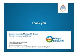 Thank	
  you	
  
	
  
Undersecretariat	
  of	
  Renewable	
  Energy	
  
Ministry	
  of	
  Energy	
  and	
  Mining	
  
Paseo	
  Colón	
  171	
  Piso	
  8	
  Oﬁcina	
  812	
  
+54.11.4349-­‐8033/8186	
  
privadarenovables@minem.gob.ar	
  
Documents	
  available	
  at:	
  www.cammesa.com.ar	
  and	
  www.minem.gob.ar	
  	
  
	
  	
  
 