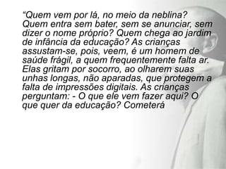 “Quem vem por lá, no meio da neblina?
Quem entra sem bater, sem se anunciar, sem
dizer o nome próprio? Quem chega ao jardim
de infância da educação? As crianças
assustam-se, pois, veem, é um homem de
saúde frágil, a quem frequentemente falta ar.
Elas gritam por socorro, ao olharem suas
unhas longas, não aparadas, que protegem a
falta de impressões digitais. As crianças
perguntam: - O que ele vem fazer aqui? O
que quer da educação? Cometerá
 