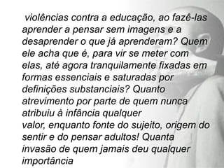 violências contra a educação, ao fazê-las
aprender a pensar sem imagens e a
desaprender o que já aprenderam? Quem
ele acha que é, para vir se meter com
elas, até agora tranquilamente fixadas em
formas essenciais e saturadas por
definições substanciais? Quanto
atrevimento por parte de quem nunca
atribuiu à infância qualquer
valor, enquanto fonte do sujeito, origem do
sentir e do pensar adultos! Quanta
invasão de quem jamais deu qualquer
importância
 
