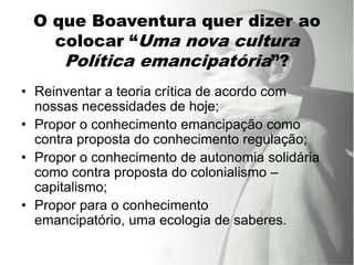 O que Boaventura quer dizer ao
   colocar “Uma nova cultura
    Política emancipatória”?
• Reinventar a teoria crítica de acordo com
  nossas necessidades de hoje;
• Propor o conhecimento emancipação como
  contra proposta do conhecimento regulação;
• Propor o conhecimento de autonomia solidária
  como contra proposta do colonialismo –
  capitalismo;
• Propor para o conhecimento
  emancipatório, uma ecologia de saberes.
 