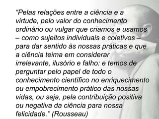 “Pelas relações entre a ciência e a
virtude, pelo valor do conhecimento
ordinário ou vulgar que criamos e usamos
– como sujeitos individuais e coletivos –
para dar sentido às nossas práticas e que
a ciência teima em considerar
irrelevante, ilusório e falho: e temos de
perguntar pelo papel de todo o
conhecimento científico no enriquecimento
ou empobrecimento prático das nossas
vidas, ou seja, pela contribuição positiva
ou negativa da ciência para nossa
felicidade.” (Rousseau)
 