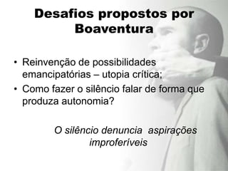 Desafios propostos por
         Boaventura

• Reinvenção de possibilidades
  emancipatórias – utopia crítica;
• Como fazer o silêncio falar de forma que
  produza autonomia?

        O silêncio denuncia aspirações
                improferíveis
 