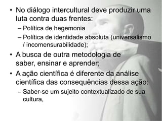 • No diálogo intercultural deve produzir uma
  luta contra duas frentes:
  – Política de hegemonia
  – Política de identidade absoluta (universalismo
    / incomensurabilidade);
• A busca de outra metodologia de
  saber, ensinar e aprender;
• A ação científica é diferente da análise
  científica das consequências dessa ação:
  – Saber-se um sujeito contextualizado de sua
    cultura,
 