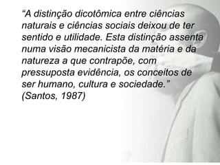 “A distinção dicotômica entre ciências
naturais e ciências sociais deixou de ter
sentido e utilidade. Esta distinção assenta
numa visão mecanicista da matéria e da
natureza a que contrapõe, com
pressuposta evidência, os conceitos de
ser humano, cultura e sociedade.”
(Santos, 1987)
 