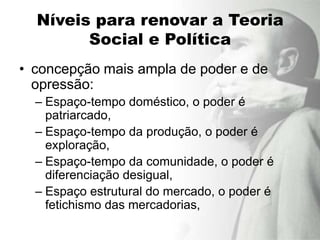 Níveis para renovar a Teoria
        Social e Política
• concepção mais ampla de poder e de
  opressão:
  – Espaço-tempo doméstico, o poder é
    patriarcado,
  – Espaço-tempo da produção, o poder é
    exploração,
  – Espaço-tempo da comunidade, o poder é
    diferenciação desigual,
  – Espaço estrutural do mercado, o poder é
    fetichismo das mercadorias,
 